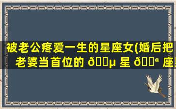 被老公疼爱一生的星座女(婚后把老婆当首位的 🐵 星 💮 座男)